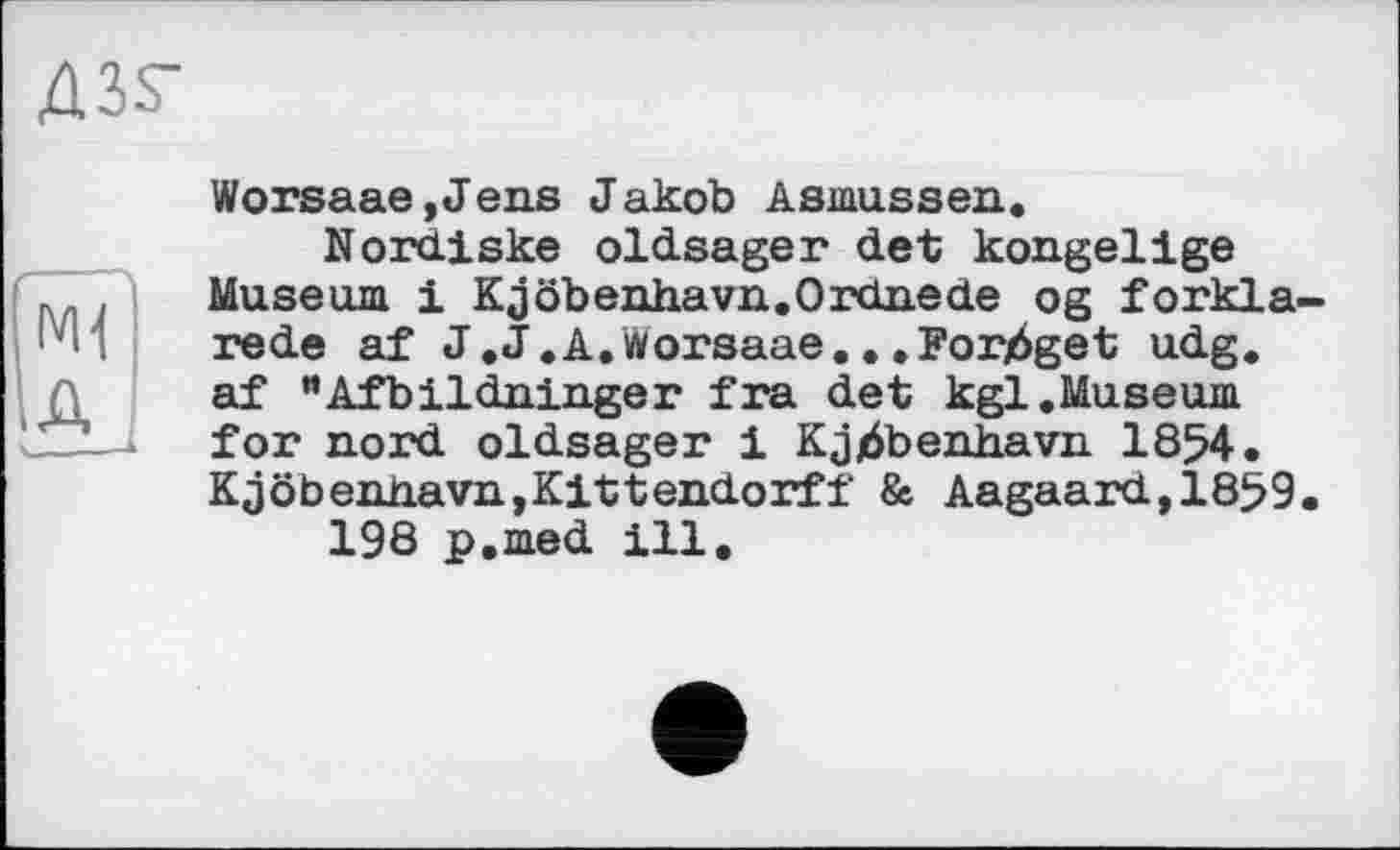 ﻿Д35-
M1
A
Worsaae,Jens Jakob Asmussen«
Nordiske oldsager det kongelige Museum і Kjöbenhavn.Ordnede og forkla rede af J.J.A. worsaae.. «Forjéget udg. af “Afbildninger fra det kgl.Museum for nord oldsager 1 Kjjàbenhavn 1854. Kjöbendavn,Kittendorff & Aagaard,1859 198 p.med ill.